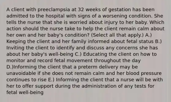 A client with preeclampsia at 32 weeks of gestation has been admitted to the hospital with signs of a worsening condition. She tells the nurse that she is worried about injury to her baby. Which action should the nurse take to help the client remain calm about her own and her​ baby's condition?​ (Select all that​ apply.) A.) Keeping the client and her family informed about fetal status B.) Inviting the client to identify and discuss any concerns she has about her​ baby's well-being C.) Educating the client on how to monitor and record fetal movement throughout the day D.)Informing the client that a preterm delivery may be unavoidable if she does not remain calm and her blood pressure continues to rise E.) Informing the client that a nurse will be with her to offer support during the administration of any tests for fetal​ well-being