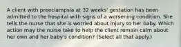 A client with preeclampsia at 32 weeks​' gestation has been admitted to the hospital with signs of a worsening condition. She tells the nurse that she is worried about injury to her baby. Which action may the nurse take to help the client remain calm about her own and her​ baby's condition? ​(Select all that​ apply.)