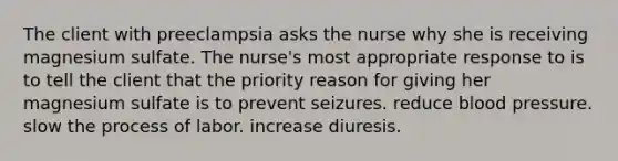 The client with preeclampsia asks the nurse why she is receiving magnesium sulfate. The nurse's most appropriate response to is to tell the client that the priority reason for giving her magnesium sulfate is to prevent seizures. reduce blood pressure. slow the process of labor. increase diuresis.