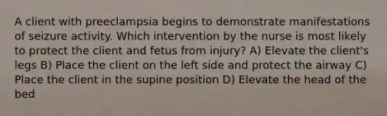 A client with preeclampsia begins to demonstrate manifestations of seizure activity. Which intervention by the nurse is most likely to protect the client and fetus from injury? A) Elevate the client's legs B) Place the client on the left side and protect the airway C) Place the client in the supine position D) Elevate the head of the bed