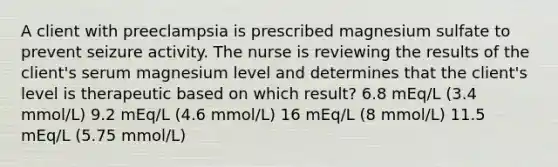 A client with preeclampsia is prescribed magnesium sulfate to prevent seizure activity. The nurse is reviewing the results of the client's serum magnesium level and determines that the client's level is therapeutic based on which result? 6.8 mEq/L (3.4 mmol/L) 9.2 mEq/L (4.6 mmol/L) 16 mEq/L (8 mmol/L) 11.5 mEq/L (5.75 mmol/L)