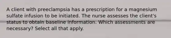 A client with preeclampsia has a prescription for a magnesium sulfate infusion to be initiated. The nurse assesses the client's status to obtain baseline information. Which assessments are necessary? Select all that apply.