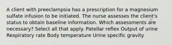 A client with preeclampsia has a prescription for a magnesium sulfate infusion to be initiated. The nurse assesses the client's status to obtain baseline information. Which assessments are necessary? Select all that apply. Patellar reflex Output of urine Respiratory rate Body temperature Urine specific gravity