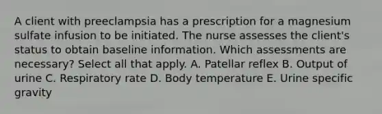 A client with preeclampsia has a prescription for a magnesium sulfate infusion to be initiated. The nurse assesses the client's status to obtain baseline information. Which assessments are necessary? Select all that apply. A. Patellar reflex B. Output of urine C. Respiratory rate D. Body temperature E. Urine specific gravity