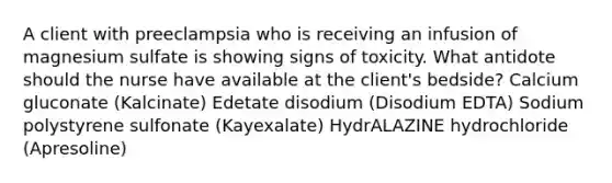 A client with preeclampsia who is receiving an infusion of magnesium sulfate is showing signs of toxicity. What antidote should the nurse have available at the client's bedside? Calcium gluconate (Kalcinate) Edetate disodium (Disodium EDTA) Sodium polystyrene sulfonate (Kayexalate) HydrALAZINE hydrochloride (Apresoline)