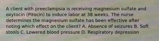 A client with preeclampsia is receiving magnesium sulfate and oxytocin (Pitocin) to induce labor at 38 weeks. The nurse determines the magnesium sulfate has been effective after noting which effect on the client? A. Absence of seizures B. Soft stools C. Lowered <a href='https://www.questionai.com/knowledge/kD0HacyPBr-blood-pressure' class='anchor-knowledge'>blood pressure</a> D. Respiratory depression