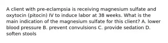 A client with pre-eclampsia is receiving magnesium sulfate and oxytocin (pitocin) IV to induce labor at 38 weeks. What is the main indication of the magnesium sulfate for this client? A. lower blood pressure B. prevent convulsions C. provide sedation D. soften stools