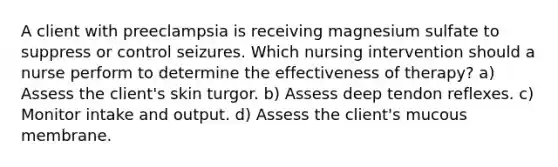 A client with preeclampsia is receiving magnesium sulfate to suppress or control seizures. Which nursing intervention should a nurse perform to determine the effectiveness of therapy? a) Assess the client's skin turgor. b) Assess deep tendon reflexes. c) Monitor intake and output. d) Assess the client's mucous membrane.