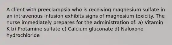 A client with preeclampsia who is receiving magnesium sulfate in an intravenous infusion exhibits signs of magnesium toxicity. The nurse immediately prepares for the administration of: a) Vitamin K b) Protamine sulfate c) Calcium gluconate d) Naloxone hydrochloride