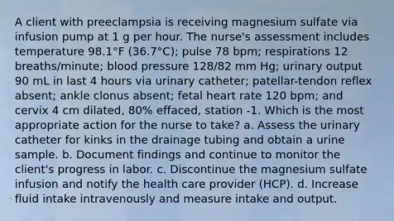 A client with preeclampsia is receiving magnesium sulfate via infusion pump at 1 g per hour. The nurse's assessment includes temperature 98.1°F (36.7°C); pulse 78 bpm; respirations 12 breaths/minute; blood pressure 128/82 mm Hg; urinary output 90 mL in last 4 hours via urinary catheter; patellar-tendon reflex absent; ankle clonus absent; fetal heart rate 120 bpm; and cervix 4 cm dilated, 80% effaced, station -1. Which is the most appropriate action for the nurse to take? a. Assess the urinary catheter for kinks in the drainage tubing and obtain a urine sample. b. Document findings and continue to monitor the client's progress in labor. c. Discontinue the magnesium sulfate infusion and notify the health care provider (HCP). d. Increase fluid intake intravenously and measure intake and output.