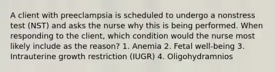 A client with preeclampsia is scheduled to undergo a nonstress test (NST) and asks the nurse why this is being performed. When responding to the client, which condition would the nurse most likely include as the reason? 1. Anemia 2. Fetal well-being 3. Intrauterine growth restriction (IUGR) 4. Oligohydramnios