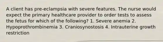 A client has pre-eclampsia with severe features. The nurse would expect the primary healthcare provider to order tests to assess the fetus for which of the following? 1. Severe anemia 2. Hypoprothrombinemia 3. Craniosynostosis 4. Intrauterine growth restriction