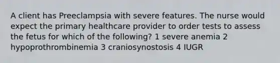 A client has Preeclampsia with severe features. The nurse would expect the primary healthcare provider to order tests to assess the fetus for which of the following? 1 severe anemia 2 hypoprothrombinemia 3 craniosynostosis 4 IUGR