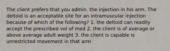 The client prefers that you admin. the injection in his arm. The deltoid is an acceptable site for an intramuscular injection because of which of the following? 1. the deltoid can readily accept the prescribed vol of med 2. the client is of average or above average adult weight 3. the client is capable is unrestricted movement in that arm