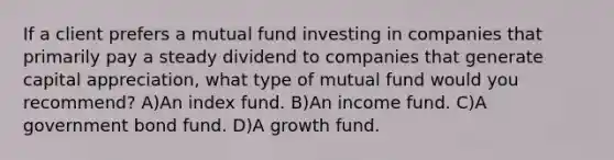 If a client prefers a mutual fund investing in companies that primarily pay a steady dividend to companies that generate capital appreciation, what type of mutual fund would you recommend? A)An index fund. B)An income fund. C)A government bond fund. D)A growth fund.