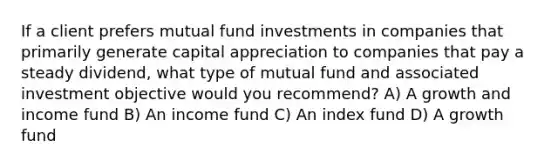 If a client prefers mutual fund investments in companies that primarily generate capital appreciation to companies that pay a steady dividend, what type of mutual fund and associated investment objective would you recommend? A) A growth and income fund B) An income fund C) An index fund D) A growth fund