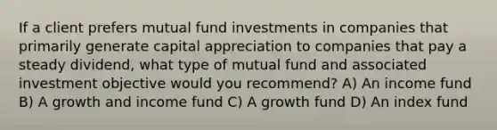 If a client prefers mutual fund investments in companies that primarily generate capital appreciation to companies that pay a steady dividend, what type of mutual fund and associated investment objective would you recommend? A) An income fund B) A growth and income fund C) A growth fund D) An index fund