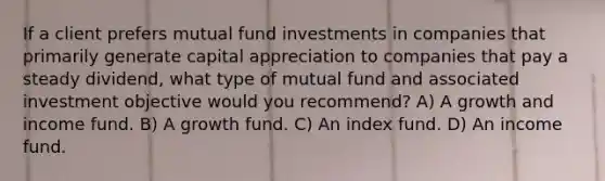 If a client prefers mutual fund investments in companies that primarily generate capital appreciation to companies that pay a steady dividend, what type of mutual fund and associated investment objective would you recommend? A) A growth and income fund. B) A growth fund. C) An index fund. D) An income fund.