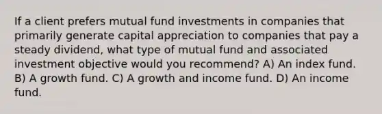 If a client prefers mutual fund investments in companies that primarily generate capital appreciation to companies that pay a steady dividend, what type of mutual fund and associated investment objective would you recommend? A) An index fund. B) A growth fund. C) A growth and income fund. D) An income fund.