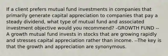 If a client prefers mutual fund investments in companies that primarily generate capital appreciation to companies that pay a steady dividend, what type of mutual fund and associated investment objective would you recommend? -GROWTH FUND --A growth mutual fund invests in stocks that are growing rapidly and stresses capital appreciation rather than income. --The key is that the growth and appreciation are synonymous.