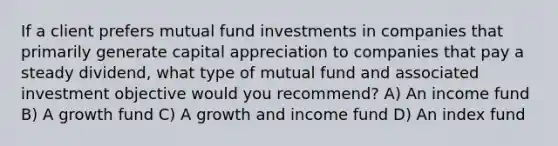 If a client prefers mutual fund investments in companies that primarily generate capital appreciation to companies that pay a steady dividend, what type of mutual fund and associated investment objective would you recommend? A) An income fund B) A growth fund C) A growth and income fund D) An index fund