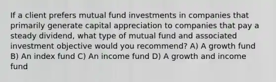 If a client prefers mutual fund investments in companies that primarily generate capital appreciation to companies that pay a steady dividend, what type of mutual fund and associated investment objective would you recommend? A) A growth fund B) An index fund C) An income fund D) A growth and income fund