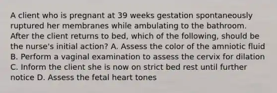 A client who is pregnant at 39 weeks gestation spontaneously ruptured her membranes while ambulating to the bathroom. After the client returns to bed, which of the following, should be the nurse's initial action? A. Assess the color of the amniotic fluid B. Perform a vaginal examination to assess the cervix for dilation C. Inform the client she is now on strict bed rest until further notice D. Assess the fetal heart tones