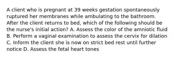 A client who is pregnant at 39 weeks gestation spontaneously ruptured her membranes while ambulating to the bathroom. After the client returns to bed, which of the following should be the nurse's initial action? A. Assess the color of the amniotic fluid B. Perform a vaginal examination to assess the cervix for dilation C. Inform the client she is now on strict bed rest until further notice D. Assess the fetal heart tones