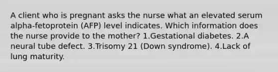 A client who is pregnant asks the nurse what an elevated serum alpha-fetoprotein (AFP) level indicates. Which information does the nurse provide to the mother? 1.Gestational diabetes. 2.A neural tube defect. 3.Trisomy 21 (Down syndrome). 4.Lack of lung maturity.