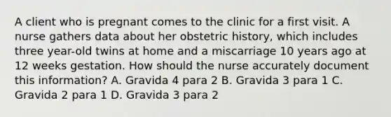 A client who is pregnant comes to the clinic for a first visit. A nurse gathers data about her obstetric history, which includes three year-old twins at home and a miscarriage 10 years ago at 12 weeks gestation. How should the nurse accurately document this information? A. Gravida 4 para 2 B. Gravida 3 para 1 C. Gravida 2 para 1 D. Gravida 3 para 2