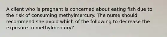 A client who is pregnant is concerned about eating fish due to the risk of consuming methylmercury. The nurse should recommend she avoid which of the following to decrease the exposure to methylmercury?