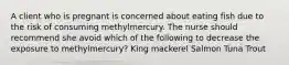 A client who is pregnant is concerned about eating fish due to the risk of consuming methylmercury. The nurse should recommend she avoid which of the following to decrease the exposure to methylmercury? King mackerel Salmon Tuna Trout