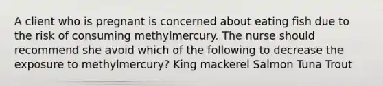 A client who is pregnant is concerned about eating fish due to the risk of consuming methylmercury. The nurse should recommend she avoid which of the following to decrease the exposure to methylmercury? King mackerel Salmon Tuna Trout