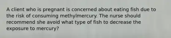 A client who is pregnant is concerned about eating fish due to the risk of consuming methylmercury. The nurse should recommend she avoid what type of fish to decrease the exposure to mercury?