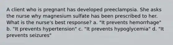 A client who is pregnant has developed preeclampsia. She asks the nurse why magnesium sulfate has been prescribed to her. What is the nurse's best response? a. "It prevents hemorrhage" b. "It prevents hypertension" c. "It prevents hypoglycemia" d. "It prevents seizures"