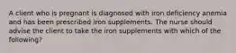 A client who is pregnant is diagnosed with iron deficiency anemia and has been prescribed iron supplements. The nurse should advise the client to take the iron supplements with which of the following?