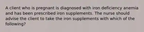 A client who is pregnant is diagnosed with iron deficiency anemia and has been prescribed iron supplements. The nurse should advise the client to take the iron supplements with which of the following?