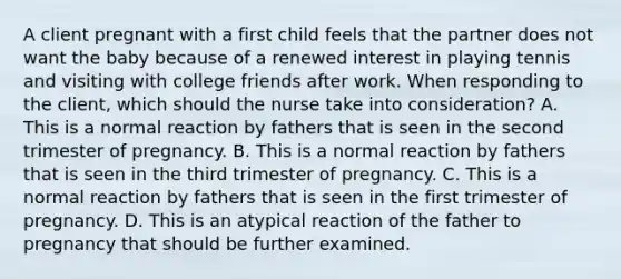 A client pregnant with a first child feels that the partner does not want the baby because of a renewed interest in playing tennis and visiting with college friends after work. When responding to the client, which should the nurse take into consideration? A. This is a normal reaction by fathers that is seen in the second trimester of pregnancy. B. This is a normal reaction by fathers that is seen in the third trimester of pregnancy. C. This is a normal reaction by fathers that is seen in the first trimester of pregnancy. D. This is an atypical reaction of the father to pregnancy that should be further examined.