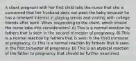 A client pregnant with her first child tells the nurse that she is concerned that her husband does not want the baby because he has a renewed interest in playing tennis and visiting with college friends after work. When responding to the client, which should the nurse take into consideration? A) This is a normal reaction by fathers that is seen in the second trimester of pregnancy. B) This is a normal reaction by fathers that is seen in the third trimester of pregnancy. C) This is a normal reaction by fathers that is seen in the first trimester of pregnancy. D) This is an atypical reaction of the father to pregnancy that should be further examined.