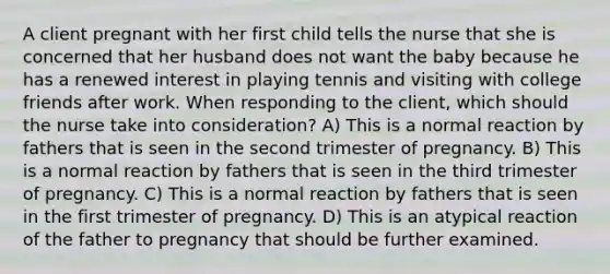 A client pregnant with her first child tells the nurse that she is concerned that her husband does not want the baby because he has a renewed interest in playing tennis and visiting with college friends after work. When responding to the client, which should the nurse take into consideration? A) This is a normal reaction by fathers that is seen in the second trimester of pregnancy. B) This is a normal reaction by fathers that is seen in the third trimester of pregnancy. C) This is a normal reaction by fathers that is seen in the first trimester of pregnancy. D) This is an atypical reaction of the father to pregnancy that should be further examined.