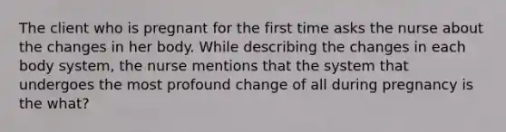 The client who is pregnant for the first time asks the nurse about the changes in her body. While describing the changes in each body system, the nurse mentions that the system that undergoes the most profound change of all during pregnancy is the what?