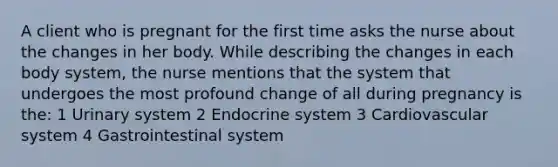 A client who is pregnant for the first time asks the nurse about the changes in her body. While describing the changes in each body system, the nurse mentions that the system that undergoes the most profound change of all during pregnancy is the: 1 Urinary system 2 Endocrine system 3 Cardiovascular system 4 Gastrointestinal system