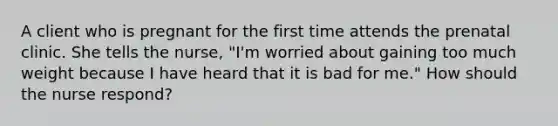 A client who is pregnant for the first time attends the prenatal clinic. She tells the nurse, "I'm worried about gaining too much weight because I have heard that it is bad for me." How should the nurse respond?