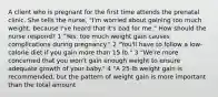 A client who is pregnant for the first time attends the prenatal clinic. She tells the nurse, "I'm worried about gaining too much weight, because I've heard that it's bad for me." How should the nurse respond? 1 "Yes, too much weight gain causes complications during pregnancy." 2 "You'll have to follow a low-calorie diet if you gain more than 15 lb." 3 "We're more concerned that you won't gain enough weight to ensure adequate growth of your baby." 4 "A 25-lb weight gain is recommended, but the pattern of weight gain is more important than the total amount