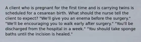 A client who is pregnant for the first time and is carrying twins is scheduled for a cesarean birth. What should the nurse tell the client to expect? "We'll give you an enema before the surgery." "We'll be encouraging you to walk early after surgery." "You'll be discharged from the hospital in a week." "You should take sponge baths until the incision is healed."