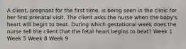 A client, pregnant for the first time, is being seen in the clinic for her first prenatal visit. The client asks the nurse when the baby's heart will begin to beat. During which gestational week does the nurse tell the client that the fetal heart begins to beat? Week 1 Week 5 Week 8 Week 9