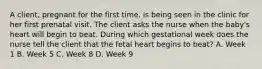 A client, pregnant for the first time, is being seen in the clinic for her first prenatal visit. The client asks the nurse when the baby's heart will begin to beat. During which gestational week does the nurse tell the client that the fetal heart begins to beat? A. Week 1 B. Week 5 C. Week 8 D. Week 9