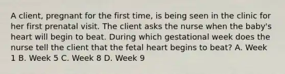 A client, pregnant for the first time, is being seen in the clinic for her first prenatal visit. The client asks the nurse when the baby's heart will begin to beat. During which gestational week does the nurse tell the client that the fetal heart begins to beat? A. Week 1 B. Week 5 C. Week 8 D. Week 9