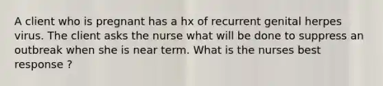 A client who is pregnant has a hx of recurrent genital herpes virus. The client asks the nurse what will be done to suppress an outbreak when she is near term. What is the nurses best response ?