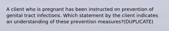 A client who is pregnant has been instructed on prevention of genital tract infections. Which statement by the client indicates an understanding of these prevention measures?(DUPLICATE)